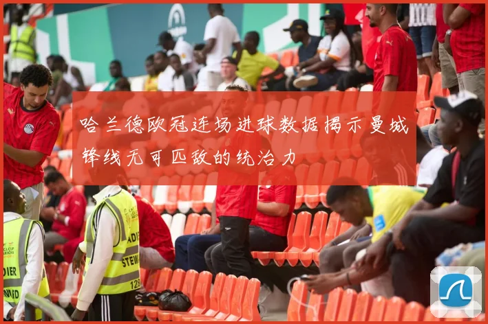 哈兰德欧冠连场进球数据揭示曼城锋线无可匹敌的统治力