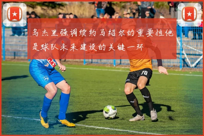 乌杰里强调续约马绍尔的重要性他是球队未来建设的关键一环