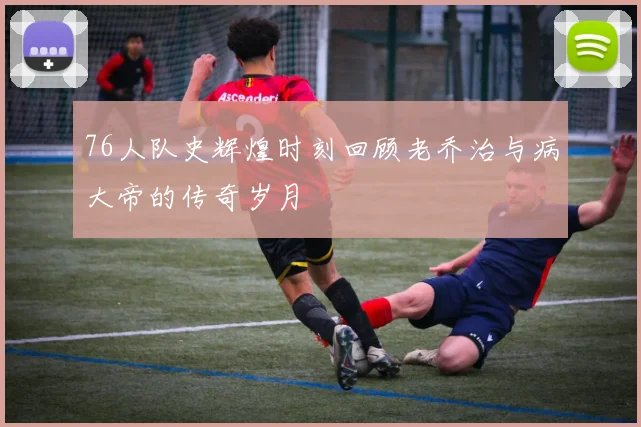 76人队史辉煌时刻回顾老乔治与病大帝的传奇岁月
