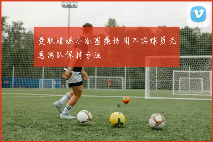 曼联追逐小孔塞桑传闻不实球员无意离队保持专注