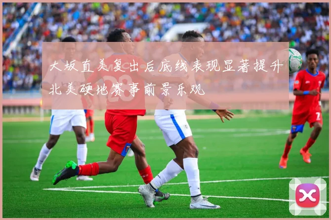 大坂直美复出后底线表现显著提升北美硬地赛事前景乐观