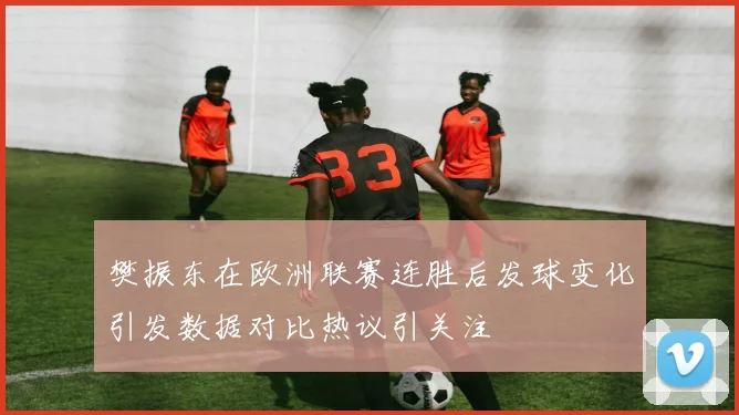 樊振东在欧洲联赛连胜后发球变化引发数据对比热议引关注
