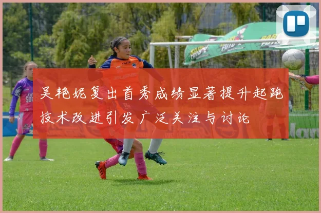 吴艳妮复出首秀成绩显著提升起跑技术改进引发广泛关注与讨论