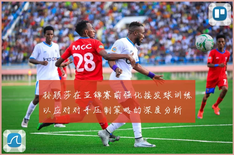 孙颖莎在亚锦赛前强化接发球训练以应对对手压制策略的深度分析