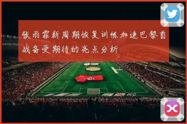 张雨霏新周期恢复训练加速巴黎首战备受期待的亮点分析