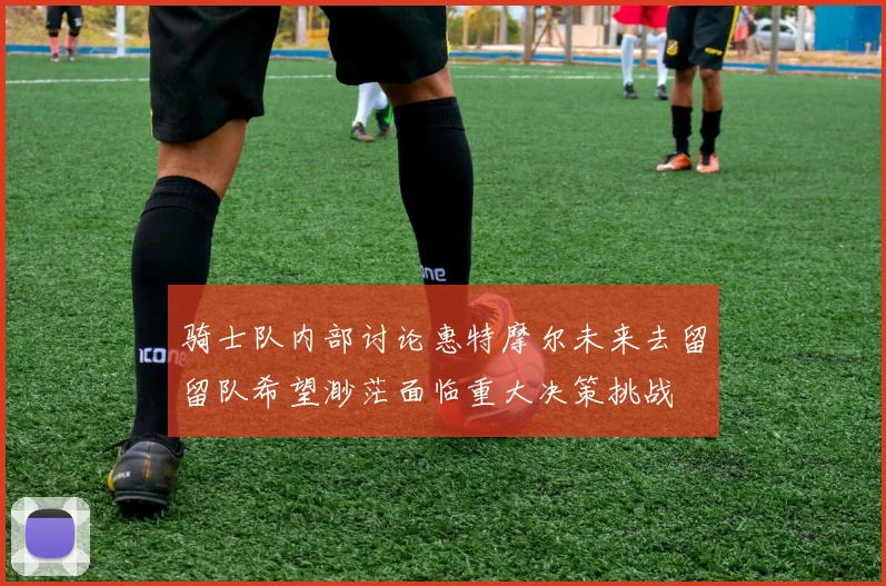 骑士队内部讨论惠特摩尔未来去留留队希望渺茫面临重大决策挑战