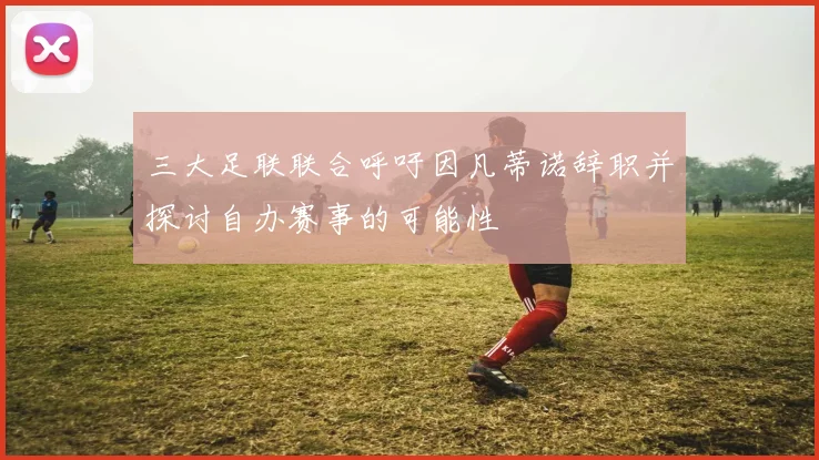 三大足联联合呼吁因凡蒂诺辞职并探讨自办赛事的可能性