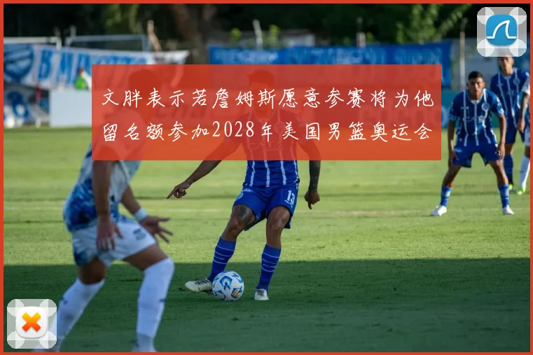 文胖表示若詹姆斯愿意参赛将为他留名额参加2028年美国男篮奥运会