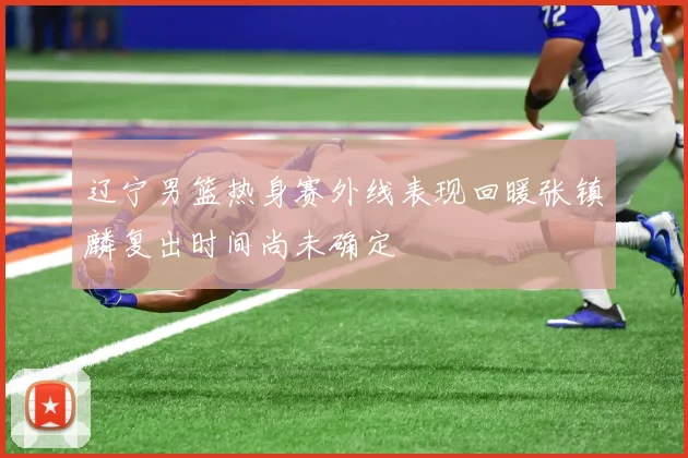辽宁男篮热身赛外线表现回暖张镇麟复出时间尚未确定