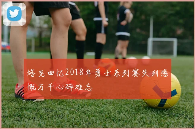 塔克回忆2018年勇士系列赛失利感慨万千心碎难忘