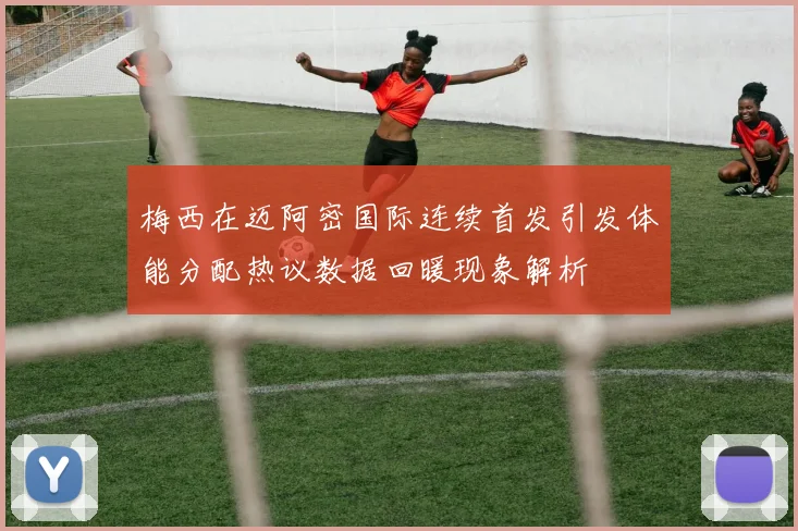梅西在迈阿密国际连续首发引发体能分配热议数据回暖现象解析