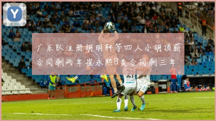 广东队注册胡明轩等四人小胡顶薪合同剩两年崔永熙B类合同剩三年