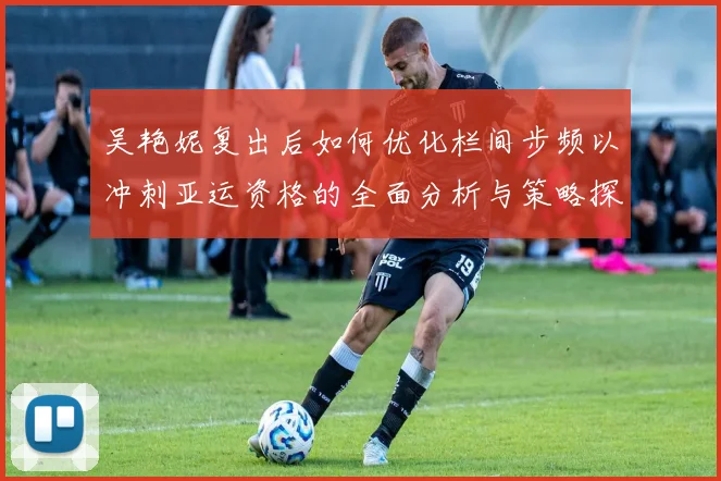 吴艳妮复出后如何优化栏间步频以冲刺亚运资格的全面分析与策略探讨