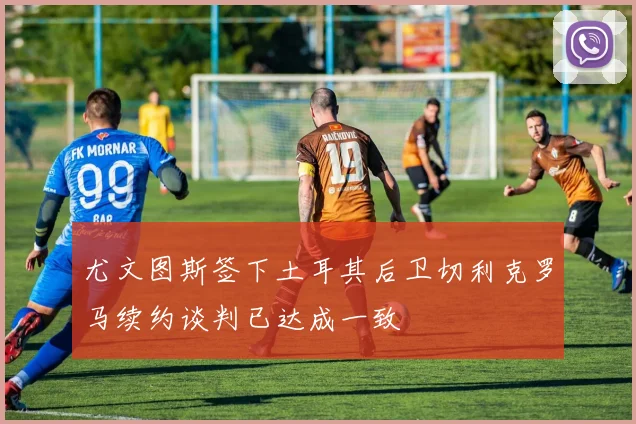 尤文图斯签下土耳其后卫切利克罗马续约谈判已达成一致