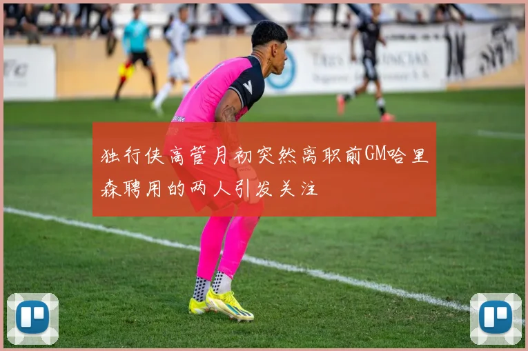 独行侠高管月初突然离职前GM哈里森聘用的两人引发关注