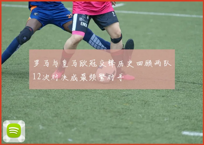 罗马与皇马欧冠交锋历史回顾两队12次对决成最频繁对手