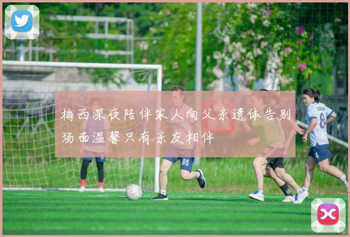 梅西深夜陪伴家人向父亲遗体告别场面温馨只有亲友相伴