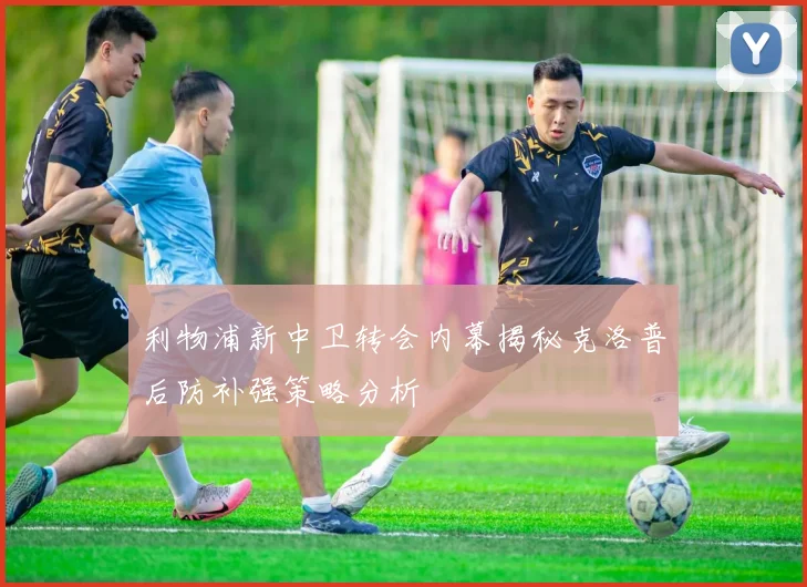 利物浦新中卫转会内幕揭秘克洛普后防补强策略分析