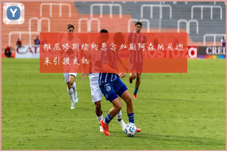 维尼修斯续约悬念加剧阿森纳或迎来引援良机