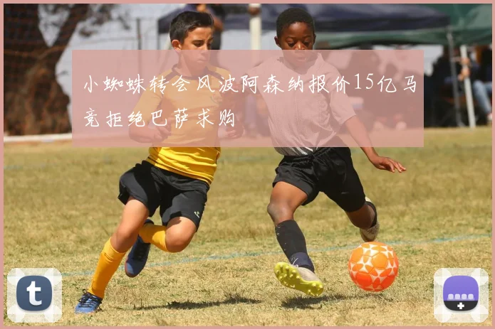 小蜘蛛转会风波阿森纳报价15亿马竞拒绝巴萨求购