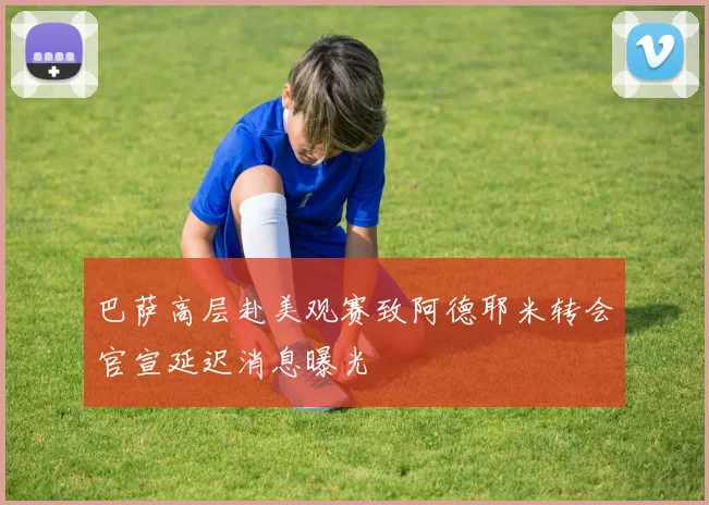 巴萨高层赴美观赛致阿德耶米转会官宣延迟消息曝光