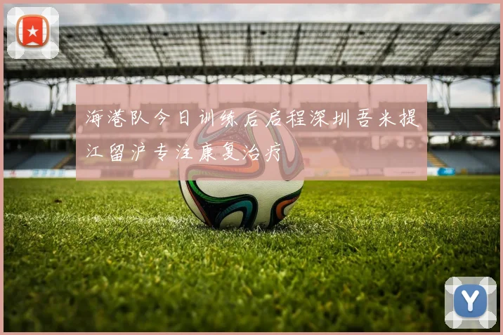 海港队今日训练后启程深圳吾米提江留沪专注康复治疗