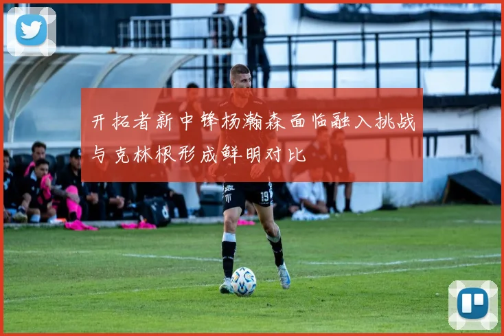 开拓者新中锋杨瀚森面临融入挑战与克林根形成鲜明对比