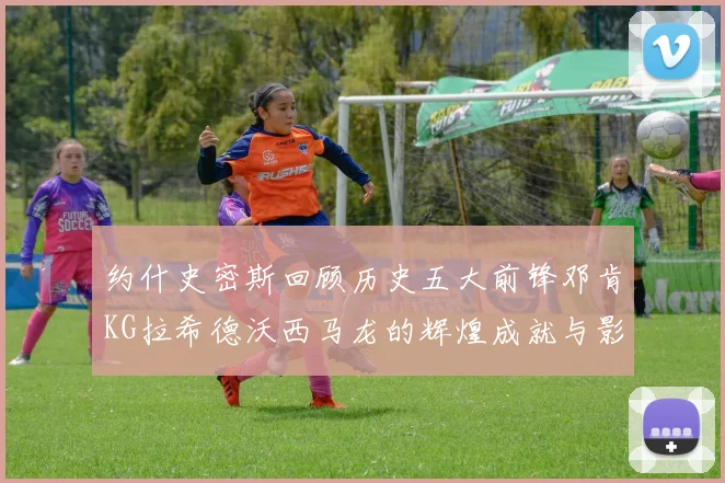 约什史密斯回顾历史五大前锋邓肯KG拉希德沃西马龙的辉煌成就与影响